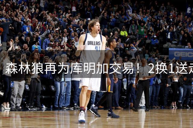 森林狼再为库明加交易！2换1送走1470万后卫，腾250万+喜获10号秀